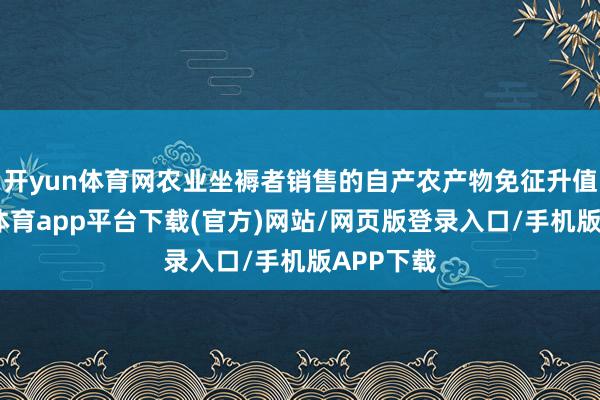 开yun体育网农业坐褥者销售的自产农产物免征升值税-云开体育app平台下载(官方)网站/网页版登录入口/手机版APP下载