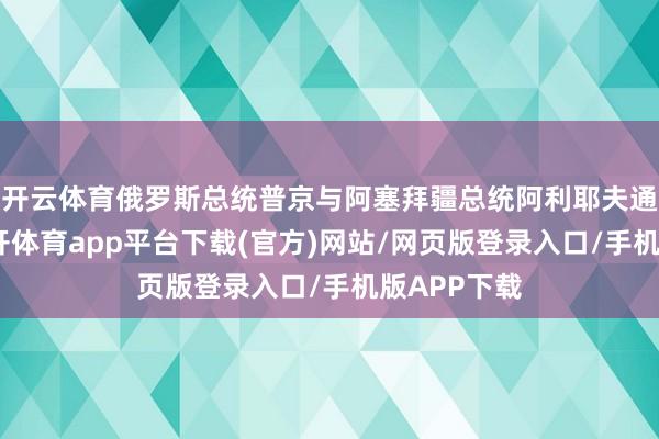 开云体育俄罗斯总统普京与阿塞拜疆总统阿利耶夫通了电话-云开体育app平台下载(官方)网站/网页版登录入口/手机版APP下载