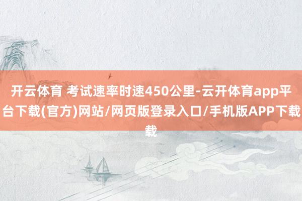 开云体育 考试速率时速450公里-云开体育app平台下载(官方)网站/网页版登录入口/手机版APP下载