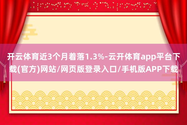 开云体育近3个月着落1.3%-云开体育app平台下载(官方)网站/网页版登录入口/手机版APP下载