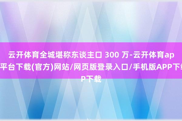 云开体育全城堪称东谈主口 300 万-云开体育app平台下载(官方)网站/网页版登录入口/手机版APP下载