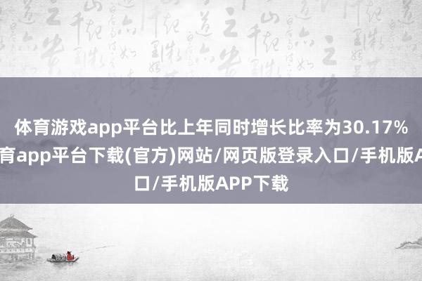 体育游戏app平台比上年同时增长比率为30.17%-云开体育app平台下载(官方)网站/网页版登录入口/手机版APP下载