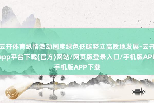 云开体育纵情激动国度绿色低碳竖立高质地发展-云开体育app平台下载(官方)网站/网页版登录入口/手机版APP下载
