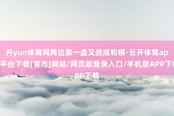 开yun体育网两边第一盘又战成和棋-云开体育app平台下载(官方)网站/网页版登录入口/手机版APP下载