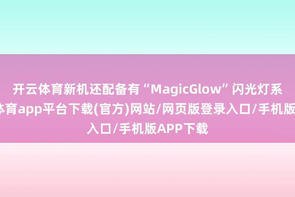 开云体育新机还配备有“MagicGlow”闪光灯系统-云开体育app平台下载(官方)网站/网页版登录入口/手机版APP下载