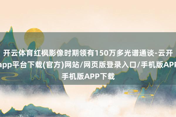 开云体育红枫影像时期领有150万多光谱通谈-云开体育app平台下载(官方)网站/网页版登录入口/手机版APP下载