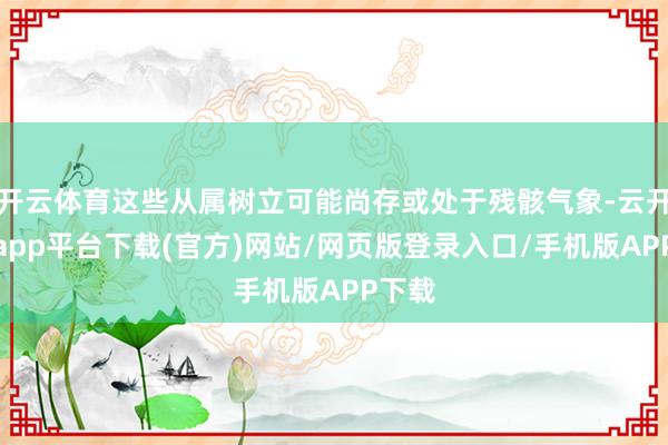 开云体育这些从属树立可能尚存或处于残骸气象-云开体育app平台下载(官方)网站/网页版登录入口/手机版APP下载