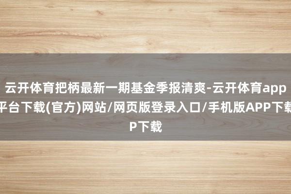 云开体育把柄最新一期基金季报清爽-云开体育app平台下载(官方)网站/网页版登录入口/手机版APP下载