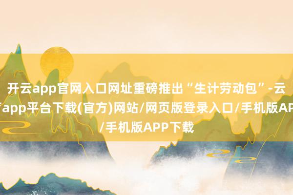 开云app官网入口网址重磅推出“生计劳动包”-云开体育app平台下载(官方)网站/网页版登录入口/手机版APP下载