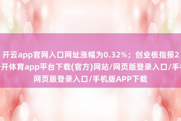 开云app官网入口网址涨幅为0.32%；创业板指报2010.66点-云开体育app平台下载(官方)网站/网页版登录入口/手机版APP下载