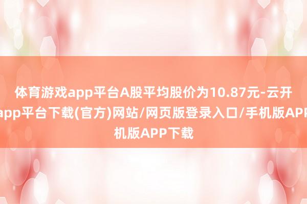 体育游戏app平台A股平均股价为10.87元-云开体育app平台下载(官方)网站/网页版登录入口/手机版APP下载