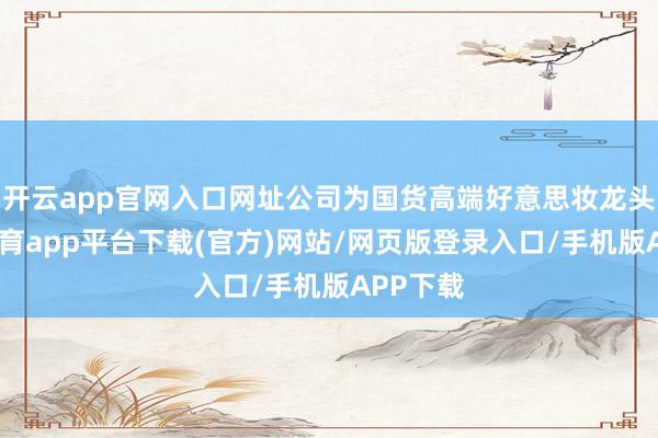 开云app官网入口网址公司为国货高端好意思妆龙头-云开体育app平台下载(官方)网站/网页版登录入口/手机版APP下载