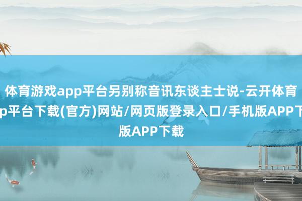 体育游戏app平台另别称音讯东谈主士说-云开体育app平台下载(官方)网站/网页版登录入口/手机版APP下载