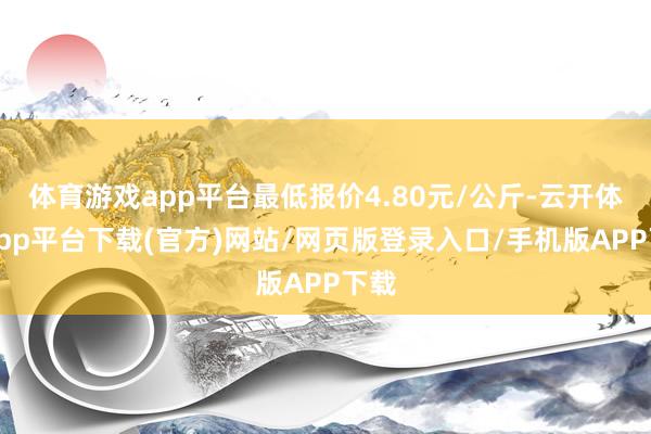 体育游戏app平台最低报价4.80元/公斤-云开体育app平台下载(官方)网站/网页版登录入口/手机版APP下载