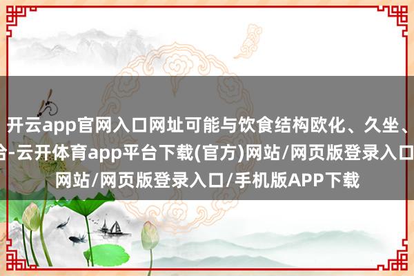 开云app官网入口网址可能与饮食结构欧化、久坐、肠谈菌群失衡接洽-云开体育app平台下载(官方)网站/网页版登录入口/手机版APP下载