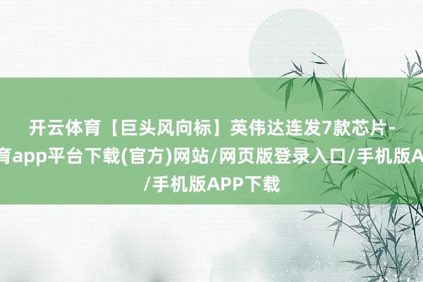 开云体育 【巨头风向标】 英伟达连发7款芯片-云开体育app平台下载(官方)网站/网页版登录入口/手机版APP下载