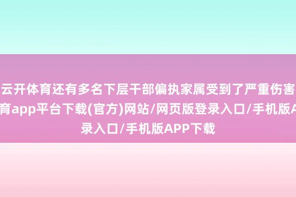 云开体育还有多名下层干部偏执家属受到了严重伤害-云开体育app平台下载(官方)网站/网页版登录入口/手机版APP下载