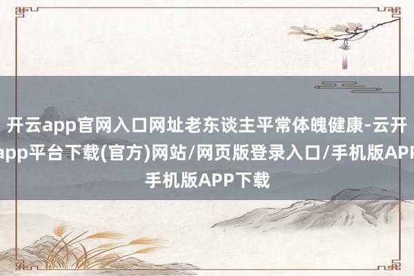 开云app官网入口网址老东谈主平常体魄健康-云开体育app平台下载(官方)网站/网页版登录入口/手机版APP下载