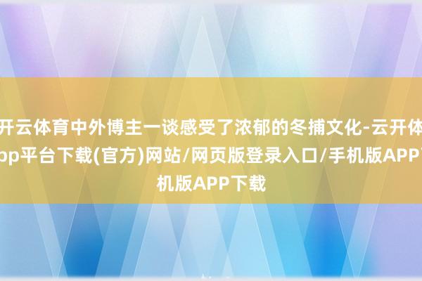 开云体育中外博主一谈感受了浓郁的冬捕文化-云开体育app平台下载(官方)网站/网页版登录入口/手机版APP下载