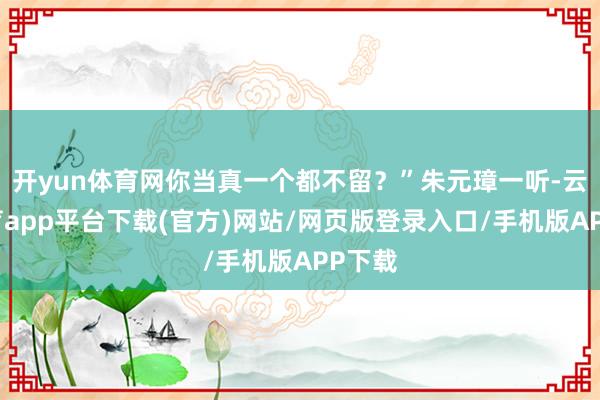 开yun体育网你当真一个都不留？”朱元璋一听-云开体育app平台下载(官方)网站/网页版登录入口/手机版APP下载