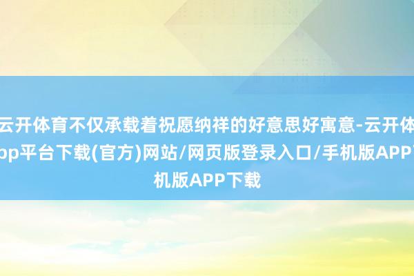 云开体育不仅承载着祝愿纳祥的好意思好寓意-云开体育app平台下载(官方)网站/网页版登录入口/手机版APP下载