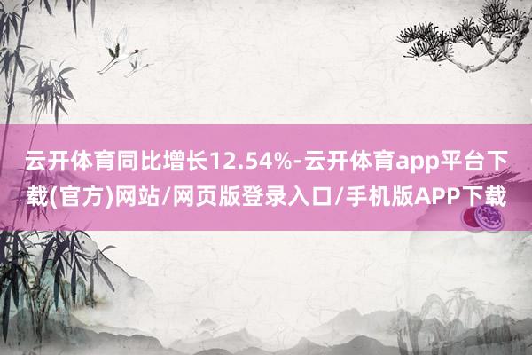 云开体育同比增长12.54%-云开体育app平台下载(官方)网站/网页版登录入口/手机版APP下载
