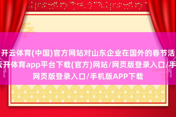 开云体育(中国)官方网站对山东企业在国外的春节活动进行纪实-云开体育app平台下载(官方)网站/网页版登录入口/手机版APP下载