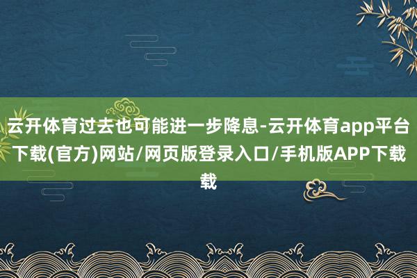 云开体育过去也可能进一步降息-云开体育app平台下载(官方)网站/网页版登录入口/手机版APP下载