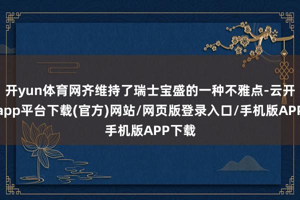 开yun体育网齐维持了瑞士宝盛的一种不雅点-云开体育app平台下载(官方)网站/网页版登录入口/手机版APP下载