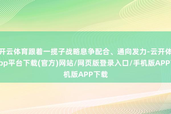 开云体育跟着一揽子战略息争配合、通向发力-云开体育app平台下载(官方)网站/网页版登录入口/手机版APP下载