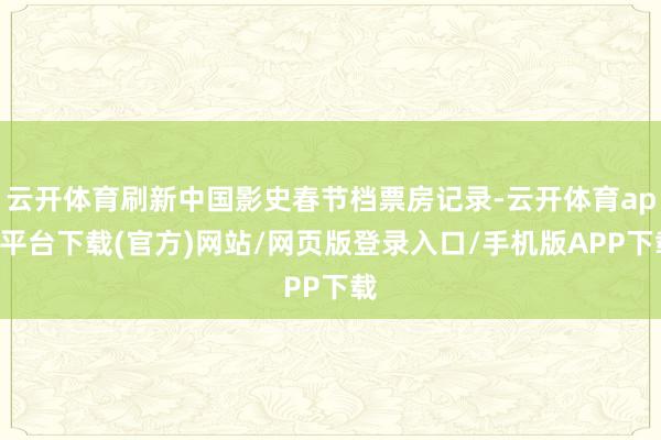 云开体育刷新中国影史春节档票房记录-云开体育app平台下载(官方)网站/网页版登录入口/手机版APP下载