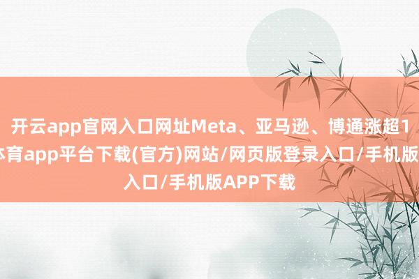开云app官网入口网址Meta、亚马逊、博通涨超1%-云开体育app平台下载(官方)网站/网页版登录入口/手机版APP下载