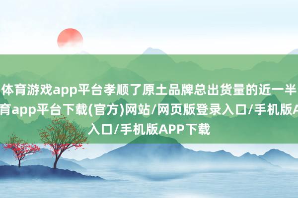 体育游戏app平台孝顺了原土品牌总出货量的近一半-云开体育app平台下载(官方)网站/网页版登录入口/手机版APP下载