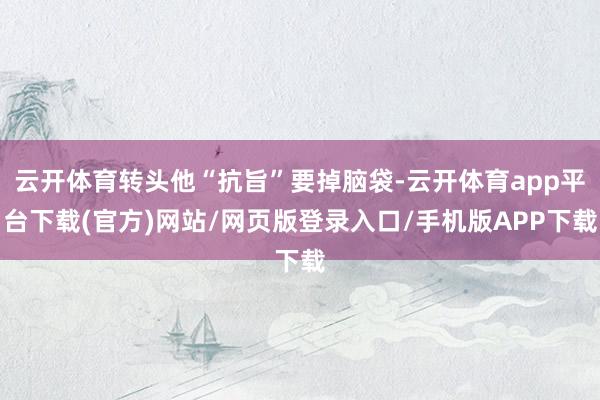 云开体育转头他“抗旨”要掉脑袋-云开体育app平台下载(官方)网站/网页版登录入口/手机版APP下载