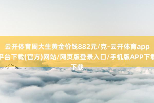 云开体育周大生黄金价钱882元/克-云开体育app平台下载(官方)网站/网页版登录入口/手机版APP下载