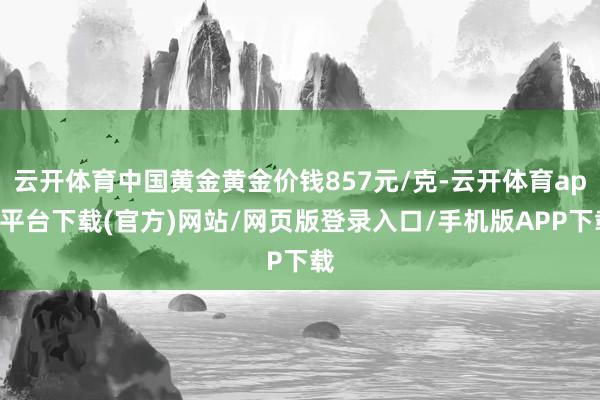 云开体育中国黄金黄金价钱857元/克-云开体育app平台下载(官方)网站/网页版登录入口/手机版APP下载