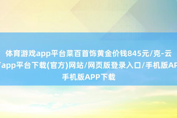 体育游戏app平台菜百首饰黄金价钱845元/克-云开体育app平台下载(官方)网站/网页版登录入口/手机版APP下载