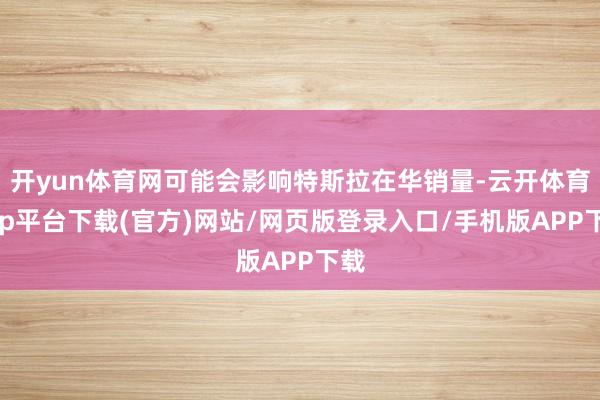 开yun体育网可能会影响特斯拉在华销量-云开体育app平台下载(官方)网站/网页版登录入口/手机版APP下载