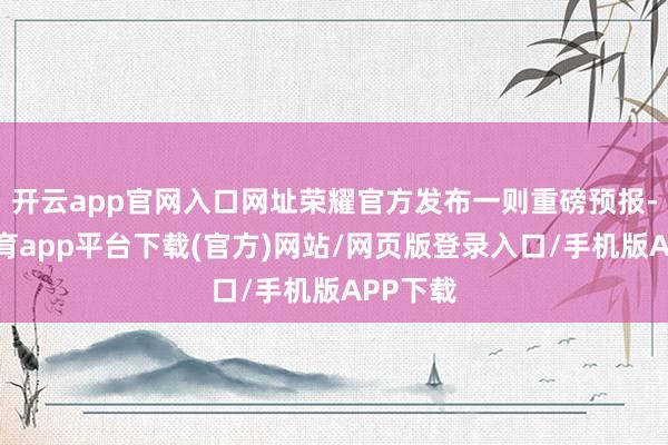 开云app官网入口网址荣耀官方发布一则重磅预报-云开体育app平台下载(官方)网站/网页版登录入口/手机版APP下载