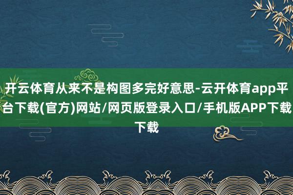 开云体育从来不是构图多完好意思-云开体育app平台下载(官方)网站/网页版登录入口/手机版APP下载