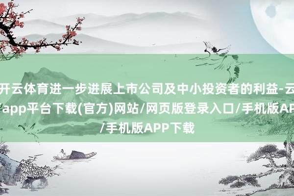 开云体育进一步进展上市公司及中小投资者的利益-云开体育app平台下载(官方)网站/网页版登录入口/手机版APP下载