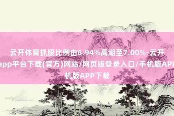 云开体育抓股比例由6.94%高潮至7.00%-云开体育app平台下载(官方)网站/网页版登录入口/手机版APP下载