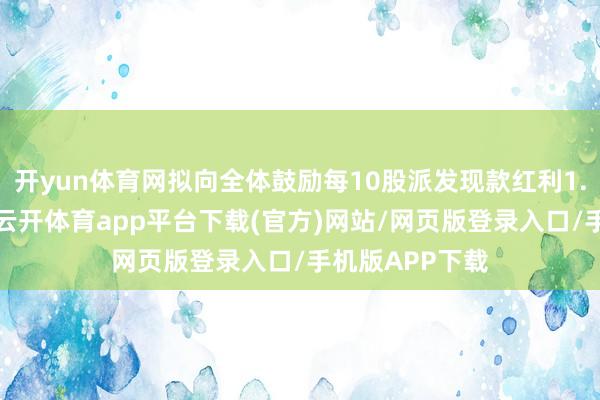 开yun体育网拟向全体鼓励每10股派发现款红利1.2元（含税）-云开体育app平台下载(官方)网站/网页版登录入口/手机版APP下载