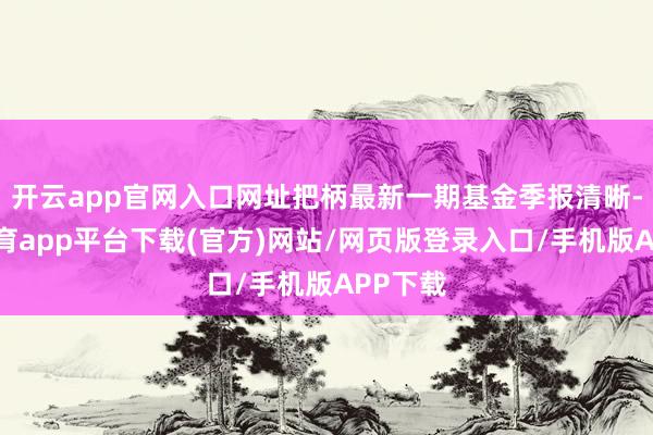 开云app官网入口网址把柄最新一期基金季报清晰-云开体育app平台下载(官方)网站/网页版登录入口/手机版APP下载