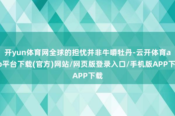 开yun体育网全球的担忧并非牛嚼牡丹-云开体育app平台下载(官方)网站/网页版登录入口/手机版APP下载