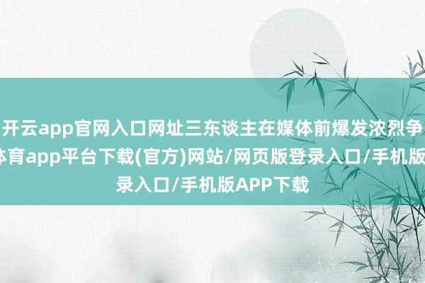 开云app官网入口网址三东谈主在媒体前爆发浓烈争吵-云开体育app平台下载(官方)网站/网页版登录入口/手机版APP下载