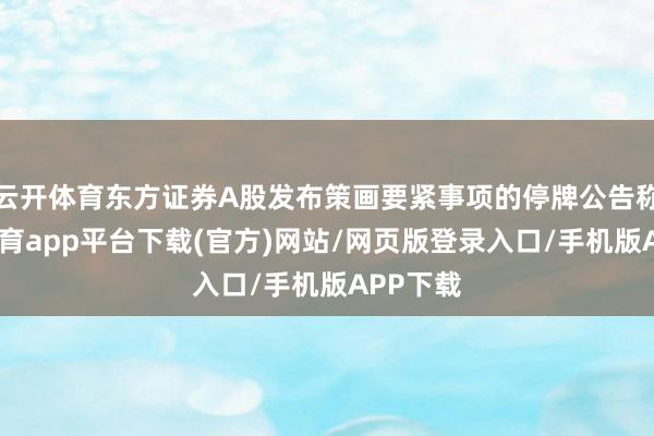 云开体育东方证券A股发布策画要紧事项的停牌公告称-云开体育app平台下载(官方)网站/网页版登录入口/手机版APP下载