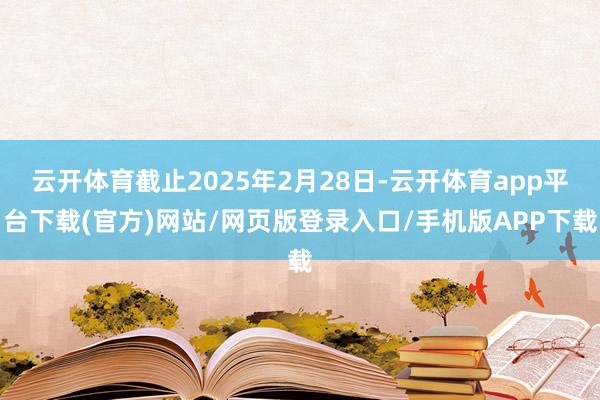 云开体育截止2025年2月28日-云开体育app平台下载(官方)网站/网页版登录入口/手机版APP下载
