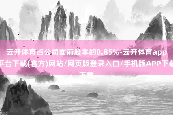 云开体育占公司面前股本的0.85%-云开体育app平台下载(官方)网站/网页版登录入口/手机版APP下载