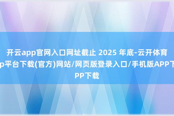 开云app官网入口网址截止 2025 年底-云开体育app平台下载(官方)网站/网页版登录入口/手机版APP下载